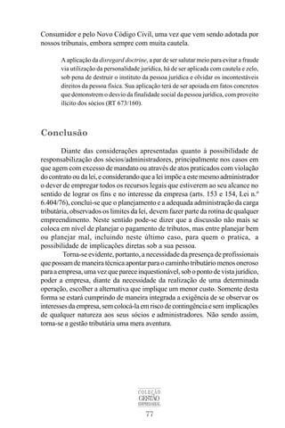 77
COLEÇÃO
GESTÃO
EMPRESARIAL
Consumidor e pelo Novo Código Civil, uma vez que vem sendo adotada por
nossos tribunais, embora sempre com muita cautela.
A aplicação da disregard doctrine, a par de ser salutar meio para evitar a fraude
via utilização da personalidade jurídica, há de ser aplicada com cautela e zelo,
sob pena de destruir o instituto da pessoa jurídica e olvidar os incontestáveis
direitos da pessoa física. Sua aplicação terá de ser apoiada em fatos concretos
que demonstrem o desvio da finalidade social da pessoa jurídica, com proveito
ilícito dos sócios (RT 673/160).
Conclusão
Diante das considerações apresentadas quanto à possibilidade de
responsabilização dos sócios/administradores, principalmente nos casos em
que agem com excesso de mandato ou através de atos praticados com violação
do contrato ou da lei, e considerando que a lei impõe a este mesmo administrador
o dever de empregar todos os recursos legais que estiverem ao seu alcance no
sentido de lograr os fins e no interesse da empresa (arts. 153 e 154, Lei n.º
6.404/76), conclui-se que o planejamento e a adequada administração da carga
tributária, observados os limites da lei, devem fazer parte da rotina de qualquer
empreendimento. Neste sentido pode-se dizer que a discussão não mais se
coloca em nível de planejar o pagamento de tributos, mas entre planejar bem
ou planejar mal, incluindo neste último caso, para quem o pratica, a
possibilidade de implicações diretas sob a sua pessoa.
Torna-se evidente, portanto, a necessidade da presença de profissionais
que possam de maneira técnica apontar para o caminho tributário menos oneroso
para a empresa, uma vez que parece inquestionável, sob o ponto de vista jurídico,
poder a empresa, diante da necessidade da realização de uma determinada
operação, escolher a alternativa que implique um menor custo. Somente desta
forma se estará cumprindo de maneira integrada a exigência de se observar os
interessesdaempresa,semcolocá-laemriscodecontingênciaesem implicações
de qualquer natureza aos seus sócios e administradores. Não sendo assim,
torna-se a gestão tributária uma mera aventura.
 