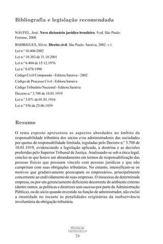 78
FINANÇAS
EMPRESARIAIS
Bibliografia e legislação recomendada
NÁUFEL, José. Novo dicionário jurídico brasileiro. 9.ed. São Paulo:
Forense, 2000.
RODRIGUES, Silvio. Direito civil. São Paulo: Saraiva, 2002. v.1.
Lei n.º 10.406/2002
Lei n.º 10.303 de 31.10.2001
Lei n.º 6.404 de 15.12.1976
Lei n.º 8.078/1990
Código Civil Comparado - Editora Saraiva - 2002
Código de Processo Civil - Editora Saraiva
Código Tributário Nacional - Editora Saraiva
Decreto n.º 3.708 de 10.01.1919
Lei n.º 3.071 de 01.01.1916
Lei n.º 556 de 25.06.1859
Resumo
O tema exposto apresentou os aspectos abordados no âmbito da
responsabilidade tributária dos sócios e/ou administradores das sociedades
por quotas de responsabilidade limitada, reguladas pelo Decreto n.º 3.708 de
10.01.1919, evidenciando a legislação aplicada, a doutrina e as decisões
proferidas pelo Superior Tribunal de Justiça. Analisando-se sob a ótica legal,
conclui-se que houve um abrandamento em termos de responsabilização das
pessoas físicas que possuam vínculo com pessoas jurídicas e que não
cumpriram com suas obrigações tributárias. No entanto, intensificam-se os
motivos que gradativamente preocupam os empresários, principalmente
concernente ao endividamento de suas empresas. O insucesso de determinada
empresa, ou por um gerenciamento deficiente decorrente do ambiente externo
(dentre outros, as políticas e diretrizes sem sucesso por parte da Administração
Pública), ou do sócio quando investido na função de administrador, não exclui
a imunidade no tocante às penalidades originárias da inobservância
involuntária da obrigação tributária.
 