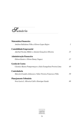 ix
COLEÇÃO
GESTÃO
EMPRESARIAL
S
S
S
S
Sumário
MatemáticaFinanceira
Amilton Dalledone Filho e Glower Lopes Kujew 1
ContabilidadeEmpresarial
Aderbal Nicolas Müller e Antonio Gonçalves Oliveira 25
AdministraçãoFinanceira
Edison Kuster e Nilson Danny Nogacz 37
Gestão de Custos
Cleonice Bastos Pompermayer e João Evangelista Pereira Lima 49
Controladoria
Marcelo Evandro Johnsson e Valter Pereira Francisco Filho 59
PlanejamentoTributário
Vera Lucia L. Oliveira Calil e Henrique Gaede 69
 