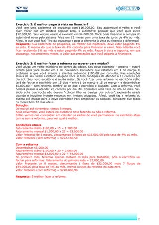 Exercício 2: É melhor pagar à vista ou financiar?
Você tem uma caderneta de poupança com $16.000,00. Seu automóvel é velho e você
quer trocar por um modelo popular zero. O automóvel popular que você quer custa
$12.000,00. Seu veículo usado é avaliado em $4.000,00. Você pode financiar a compra do
automóvel novo pelo sistema Price em 12 meses com uma taxa de juros de 4% ao mês.
Afinal, o que você faz? Tira da poupança e paga a diferença à vista ou financia a diferença?
Resposta: Sua caderneta de poupança, na melhor das hipóteses, deve estar pagando 1%
ao mês. É menos do que a taxa de 4% cobrada para financiar o carro. Não adianta você
ficar recebendo 1% ao mês e estar pagando 4% ao mês. Pague à vista e deposite, em sua
poupança, nos próximos meses, o valor das prestações que você pagaria à financeira.


Exercício 3: É melhor fazer a reforma ou esperar para mudar?
Você aluga um velho escritório no centro da cidade. Seu novo escritório – próprio – estará
pronto para você mudar em 1 de novembro. Considere que estamos em 1 de março. O
problema é que você atende a clientes cobrando $100,00 por consulta. Nas condições
atuais de seu velho escritório alugado você só tem condições de atender a 15 clientes por
dia útil. Seu novo escritório é muito maior. Se você fizer uma reforma no escritório velho
terá de fechar o escritório por 15 dias – entre 1 de março e 15 de março – e desembolsar
$5.000,00 – sem retorno, lembre-se de que o escritório é alugado. Com a reforma, você
poderá passar a atender 20 clientes por dia útil. Considere uma taxa de 4% ao mês. Seu
sócio acha que vocês não devem “colocar filho na barriga dos outros”, expressão usada
quando o inquilino investe recursos em imóveis alugados. Afinal, você faz a reforma ou
espera até mudar para o novo escritório? Para simplificar os cálculos, considere que todos
os meses têm 22 dias úteis.
Solução:
De março até novembro, temos 8 meses.
Após novembro, você estará no escritório novo fazendo ou não a reforma.
Então vamos nos concentrar em calcular os efeitos de você permanecer no escritório atual
com e sem a reforma, para ver qual é melhor.

Condições atuais
Faturamento diário $100,00 x 15 = 1.500,00
Faturamento mensal $1.500,00 x 22 = 33.000,00
Valor Presente de 8 meses, descontando 8 fluxos de $33.000,00 pela taxa de 4% ao mês.
Valor Presente (sem reforma) = $222.180,58

Com a reforma
Desembolsar $5.000,00
Faturamento diário $100,00 x 20 = 2.000,00
Faturamento mensal $2.000,00 x 22 = 44.000,00
No primeiro mês, teremos apenas metade do mês para trabalhar, pois o escritório vai
fechar para reformas: faturamento do primeiro mês = 22.000,00
Valor Presente de 8 meses, descontando 1 fluxo de $22.000,00 mais 7 fluxos de
$44.000,00 pela taxa de 4% ao mês, menos o custo da reforma na data zero.
Valor Presente (com reforma) = $270.086,90

Resposta: É melhor fazer a reforma.




                                                                                          2
 
