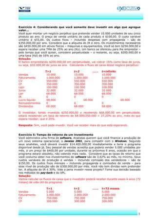 Exercício 4: Considerando que você somente deve investir em algo que agregue
valor...
Você quer montar um negócio perpétuo que pretende vender 10.000 unidades de seu único
produto ao ano. O preço de venda unitário de cada produto é $100,00. O custo variável
unitário é $55,00. Os custos fixos – incluindo despesas com propaganda – são de
$350.000,00 por ano. Considere que a alíquota do IR é zero. Os investimentos necessários
são $450.000,00 em ativos físicos – máquinas e equipamentos. Você só tem $250.000,00 e
espera receber uma TMA de 25% ao ano (Ks). Um banco se ofereceu para lhe emprestar –
pelo tempo que você quiser, considere perpetuidade – o restante, ou seja, $200.000,00 a
uma taxa (Kd) de 16% ao ano.
Solução:
O banco emprestando $200.000,00 em perpetuidade, vai cobrar 16% como taxa de juros,
ou seja, $32.000,00 de juros ao ano. Calculando o fluxo de caixa desse negócio perpétuo:

                   T=1                  t=2          ......    t=infinito
Vendas              10.000              10.000                 10.000
Faturamento         1.000.000           1.000.000              1.000.000
CV                  550.000             550.000                550.000
CF                  350.000             350.000                350.000
Lajir               100.000             100.000                100.000
Juros               32.000              32.000                 32.000
Lair                68.000              68.000                 68.000
IR                  0                   0                      0
Lucro líquido       68.000                     68.000                       68.000
Reinvestimentos     0                   0                      0
Dividendos          68.000              68.000                 68.000

O investidor, tendo investido $250.000,00 e recebendo $68.000,00 em perpetuidade,
estará recebendo um taxa de retorno de 68.000/250.000 = 27,20% ao ano, mais do que
espera receber, que é 25%.

Resposta: Sim, você pode investir. Você vai receber mais do que está esperando.


Exercício 5: Tempo de retorno de um investimento
Você administra uma firma de software. Analistas querem que você financie a produção de
um novo sistema operacional, o Janelas 2001, para competir com o Windows. Segundo
seus analistas, você deverá investir $14.400.000,00 imediatamente e teria o programa
disponível desde já. Seu pessoal de vendas acredita que poderá vender 5.000 unidades por
mês, a um preço de $400,00 por unidade, durante os próximos 6 anos, ocasião em que o
programa estará obsoleto, não valendo mais nada. Considere que as taxas de retorno que
você costuma obter nos investimentos de software são de 3,42% ao mês, no mínimo. Seus
custos variáveis de produção e vendas – incluindo comissão dos vendedores – são de
$150,00. Os custos fixos mensais – incluindo propaganda e comissões de venda – para
esse nível de produção são de $300.000,00 por mês. Você não tem dívidas nem pretender
ter. A alíquota do IR é 30%. Vale a pena investir nesse projeto? Tome sua decisão baseado
nos métodos do pay-back e do VPL.
Solução:
Vamos calcular os fluxos de caixa que o investidor poderá receber durante esses 6 anos (72
meses) de vida útil do programa.

                    T=1                 t=2           ......   t=72 meses
Vendas              5.000               5.000                  5.000
Faturamento         2.000.000           2.000.000              2.000.000
CV                  750.000             750.000                750.000
CF                  300.000             300.000                300.000



                                                                                        3
 
