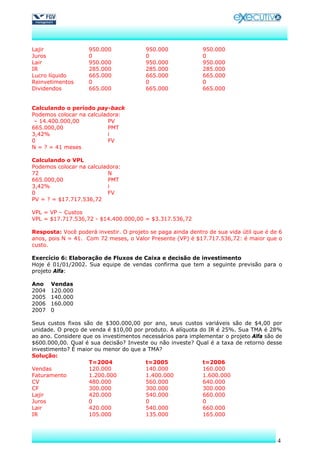 Lajir               950.000             950.000              950.000
Juros               0                   0                    0
Lair                950.000             950.000              950.000
IR                  285.000             285.000              285.000
Lucro líquido       665.000             665.000              665.000
Reinvetimentos      0                   0                    0
Dividendos          665.000             665.000              665.000


Calculando o período pay-back
Podemos colocar na calculadora:
 – 14.400.000,00           PV
665.000,00                 PMT
3,42%                     i
0                         FV
N = ? = 41 meses

Calculando o VPL
Podemos colocar na calculadora:
72                        N
665.000,00                 PMT
3,42%                     i
0                         FV
PV = ? = $17.717.536,72

VPL = VP – Custos
VPL = $17.717.536,72 - $14.400.000,00 = $3.317.536,72

Resposta: Você poderá investir. O projeto se paga ainda dentro de sua vida útil que é de 6
anos, pois N = 41. Com 72 meses, o Valor Presente (VP) é $17.717.536,72: é maior que o
custo.

Exercício 6: Elaboração de Fluxos de Caixa e decisão de investimento
Hoje é 01/01/2002. Sua equipe de vendas confirma que tem a seguinte previsão para o
projeto Alfa:

Ano    Vendas
2004   120.000
2005   140.000
2006   160.000
2007   0

Seus custos fixos são de $300.000,00 por ano, seus custos variáveis são de $4,00 por
unidade. O preço de venda é $10,00 por produto. A alíquota do IR é 25%. Sua TMA é 28%
ao ano. Considere que os investimentos necessários para implementar o projeto Alfa são de
$600.000,00. Qual é sua decisão? Investe ou não investe? Qual é a taxa de retorno desse
investimento? É maior ou menor do que a TMA?
Solução:
                    T=2004              t=2005              t=2006
Vendas              120.000             140.000             160.000
Faturamento         1.200.000           1.400.000           1.600.000
CV                  480.000             560.000             640.000
CF                  300.000             300.000             300.000
Lajir               420.000             540.000             660.000
Juros               0                   0                   0
Lair                420.000             540.000              660.000
IR                  105.000             135.000              165.000



                                                                                        4
 