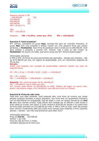 Podemos calcular a   TIR:
 – 600.000,00               CFo
315.000,00           CFj
405.000,00           CFj
495.000,00           CFj
IRR = 41,4517 %

28%         i
VPL = 129.320,53

Resposta:    TIR = 41,45%, maior que 25%             VPL = 129.320,53


Exercício 7: Você investiria?
Drª. Simone, presidente do grupo Haza, convidou-lhe para ser consultor financeiro. O
grupo Haza tem uma proposta e deseja investir em uma pequena firma que produz
parafusos, a Parafusinhus. Essa firma de parafusos está à venda por $1.000.000,00. Você
deve analisar a proposta e orientar Drª. Simone: vale a pena ou não investir na
Parafusinhos? Se houver um leilão, qual será o preço que Drª. Simone poderá pagar?

Informações adicionais:
A TMA é 20%. Os fluxos de caixa provenientes das operações – líquidos dos impostos – são
de $172.000,00 por ano, em regime de perpetuidade, com um crescimento esperado de
5% ao ano.
Solução:
Sendo uma empresa com projeção de perpetuidade, podemos calcular seu valor da
seguinte forma:

VP = FC1 / (K-g) = 172.000 / (0,20 – 0,05) = 1.146.666,67

VPL = VP – Custos
VPL = 1.146.666,66 = 1.000.000,00 = 146.666,67

Resposta: Sim, devemos pagar até $1.146.666,67.
VPL = 146.666,67, que é maior que zero.
Drª. Simone pode ofertar $1.000.000,00 no leilão. Poderia até pagar um pouco mais,
porém, não deveria chegar a $1.146.666,67, pois não teria lucro se o fizesse.


Exercício 8: Firma de vida curta
Você teve uma idéia brilhante. Você pretende abrir uma firma de turismo que venda
pacotes turísticos fechados a preços populares. Sua firma terá um lançamento milionário
com $1.000.000,00 em propaganda, logo de saída, e mais um sorteio mensal de um Ford
Ka para seus clientes turistas. Cada pacote será vendido por $1.000,00 e dará direito a
duas voltas ao mundo, sem parar! O custo variável é $750,00 por pacote e os custos fixos
da firma estão previstos em $10.000,00 por mês. A TMA é 10% ao mês. Você não precisa
fazer nenhum investimento além dos custos fixos mensais para implantar a firma. Quantos
pacotes – clientes – por mês você precisa ter para obter lucro?

Informações adicionais:
Preço do Ford Ka:    $12.000,00
Sorteio: 1 por mês
Prazo de vida da firma: 3 meses
Considere alíquota do IR como zero




                                                                                      6
 