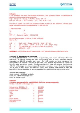 Solução:
É um problema de ponto de equilíbrio econômico, pois queremos saber a quantidade de
pacotes turísticos que precisamos vender.
P.Q = CV.Q + CF + C.Cap. + IR.(P.Q – CV.Q – CF – D)
Q = [CF + C.Cap. - IR CF – IR D] / [P - CV - IR.(P – CV)]

O custo do capital é o valor que devemos receber a cada um dos próximos 3 meses para
pagar o investimento em propaganda de $1.000.000,00.

1.000.000,00 PV
3                    N
10                   i
0                    FV
PMT = ? = Custo do   capital = 402.114,80

O custo fixo mensal é 10.000 + 12.000 = 22.000.
Não há IR.

P.Q   =      CV.Q + CF + C.Cap. + IR.(P.Q – CV.Q – CF – D)
Q     =      [CF + C.Cap. - IR CF – IR D] / [P - CV - IR.(P – CV)]
Q     =      [22.000,00 + 402.114,80 ] / [1000,00 – 750,00]
Q     =      1696,46 = 1697

Resposta: Você precisa vender mais do que 1.697 pacotes turísticos para obter lucro.


Exercício 9: Gastos com propaganda
Investindo $1.500.000,00 em máquinas e equipamentos, você poderá colocar sua firma em
operações. As vendas diretas por meio de contratos firma a firma, permitem vendas
esperadas de 20.000 unidades por ano.        Se você investir em uma campanha de
propaganda que custará $300.000,00 por ano, você poderá impulsionar as vendas no
varejo e levar as vendas totais – diretas mais varejo – para um patamar da ordem de
100.000 unidades por ano. Assuma que não existam impostos a pagar. Considerando que a
TMA é 20% ao ano, qual é sua decisão? Vale a pena investir para colocar a firma em
operações? Com propaganda ou sem propaganda? Em quanto tempo o projeto dá lucro?

Informações adicionais:
Custo variável é $2,00 por unidade.
Custo fixo é $100.000,00 por ano.
Preço de venda $10,00

Solução:
Primeiro, vamos calcular a viabilidade da firma sem propaganda.
Vendas = 20.000 unidades por ano

Faturamento 20.000 x 10           =         200.000
Custos variáveis 20.000 x 2       =         40.000
Custos fixos                      =         100.000
Lajir                             =         60.000
Juros                             =         0
LAIR                              =         60.000
IR                                =         0
Lucro líquido                     =         60.000
Reinvestimentos                   =         0
Resultado                         =         60.000




                                                                                       7
 
