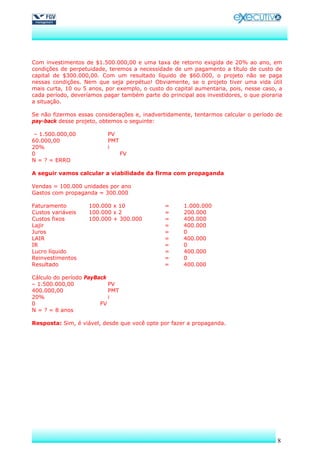 Com investimentos de $1.500.000,00 e uma taxa de retorno exigida de 20% ao ano, em
condições de perpetuidade, teremos a necessidade de um pagamento a título de custo de
capital de $300.000,00. Com um resultado líquido de $60.000, o projeto não se paga
nessas condições. Nem que seja perpétuo! Obviamente, se o projeto tiver uma vida útil
mais curta, 10 ou 5 anos, por exemplo, o custo do capital aumentaria, pois, nesse caso, a
cada período, deveríamos pagar também parte do principal aos investidores, o que pioraria
a situação.

Se não fizermos essas considerações e, inadvertidamente, tentarmos calcular o período de
pay-back desse projeto, obtemos o seguinte:

 – 1.500.000,00           PV
60.000,00                 PMT
20%                       i
0                                FV
N = ? = ERRO

A seguir vamos calcular a viabilidade da firma com propaganda

Vendas = 100.000 unidades por ano
Gastos com propaganda = 300.000

Faturamento         100.000 x 10               =     1.000.000
Custos variáveis    100.000 x 2                =     200.000
Custos fixos        100.000 + 300.000          =     400.000
Lajir                                          =     400.000
Juros                                          =     0
LAIR                                           =     400.000
IR                                             =     0
Lucro líquido                                  =     400.000
Reinvestimentos                                =     0
Resultado                                      =     400.000

Cálculo do período PayBack
– 1.500.000,00             PV
400.000,00                 PMT
20%                        i
0                       FV
N = ? = 8 anos

Resposta: Sim, é viável, desde que você opte por fazer a propaganda.




                                                                                       8
 