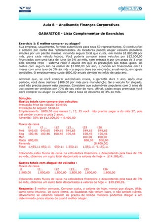 Aula 8 – Analisando Finanças Corporativas

              GABARITOS - Lista Complementar de Exercícios


Exercício 1: É melhor comprar ou alugar?
Sua empresa, usualmente, fornece automóveis para seus 50 representantes. O combustível
é sempre por conta dos representantes. As locadoras podem alugar veículos populares
simples por um pacote mensal, incluindo seguro total que custa, em média $1.800,00 por
mês, para cada veículo locado. Você poderia comprar esses veículos por $12.000,00
financiados com uma taxa de juros de 3% ao mês, sem entrada e por um prazo de 3 anos
pelo sistema Price – sistema Price é aquele em que as prestações são todas iguais. Os
custos com seguro são da ordem de $1.000,00 por ano, e podem ser financiados em 12
meses com uma taxa de 3% ao mês – o seguro deve ser renovado, anualmente, em iguais
condições. O emplacamento custa $800,00 anuais devidos no início de cada ano.

Lembrar que, se você comprar automóveis novos, a garantia dura 1 ano. Após esse
período, você deve destinar $100,00 por mês para manutenção. Se o veiculo for alugado,
você não precisa prever esta despesa. Considere que automóveis populares com 3 anos de
uso podem ser vendidos por 70% de seu valor de novo. Afinal, dadas essas premissas você
deve comprar ou alugar os veículos? Use a taxa de desconto de 3% ao mês.

Solução:
Gastos totais com compra dos veículos:
Prestação Price do veículo: $549,65
Prestação do seguro: $100,46
Emplacamento: $800,00 nos meses 1, 13, 25 você não precisa pagar a do mês 37, pois
vai vender o carro a cada 3 anos.
Revenda: 70% de $12.000,00 = 8.400,00

Fluxos de caixa
       t1       t2 ...   t12      t13...      t25       t36
Pmt    549,65 549,65     549,65   549,65      549,65    549,65
Seg    100,46 100,46     100,46   100,46      100,46    100,46
Man                                           100,00    100,00
Placa 800,00                                   800,00    800,00
Revenda                                              (8.400,00)
Total 1.450,11 650,11    650,11 1.550,11      1.550,11 9.150,11

Colocando estes fluxos de caixa na calculadora financeira e descontando pela taxa de 3%
ao mês, obtemos um custo total descontado a valores de hoje = $14.186,41.

Gastos totais com aluguel de veículos :
Fluxos de caixa
 t1           t2...    t12       t13...        t25           t36
1.800,00      1.800,00 1.800,00 1.800,00       1.800,00      1.800,00

Colocando estes fluxos de caixa na calculadora financeira e descontando pela taxa de 3%
ao mês, obtemos um custo total descontados a valores de hoje = $39.298,05.

Resposta: É melhor comprar. Comprar custa, a valores de hoje, menos que alugar. Aliás,
como seria intuitivo, de outra forma, as locadoras não teriam lucro, e não seriam viáveis.
Obviamente se estamos falando de prazos de tempo menores podemos chegar a um
determinado prazo abaixo do qual é melhor alugar.




                                                                                        1
 