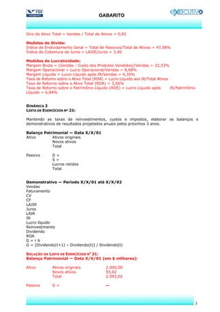 GABARITO


Giro do Ativo Total = Vendas / Total de Ativos = 0,82

Medidas de Dívida:
Índice de Endividamento Geral = Total de Passivos/Total de Ativos = 47,98%
Índice de Cobertura de Juros = LAJIR/Juros = 3,40

Medidas de Lucratividade:
Margem Bruta = (Vendas - Custo dos Produtos Vendidos)/Vendas = 32,53%
Margem Operacional = Lucro Operacional/Vendas = 8,68%
Margem Líquida = Lucro Líquido após IR/Vendas = 4,35%
Taxa de Retorno sobre o Ativo Total (ROA) = Lucro Líquido aos IR/Total Ativos
Taxa de Retorno sobre o Ativo Total (ROA) = 3,56%
Taxa de Retorno sobre o Patrimônio Líquido (ROE) = Lucro Líquido após         IR/Patrimônio
Líquido = 6,84%


DINÂMICA 2
LISTA DE EXERCÍCIOS Nº 21:

Mantendo as taxas de reinvestimentos, custos e impostos, elaborar os balanços e
demonstrativos de resultados projetados anuais pelos próximos 3 anos.

Balanço Patrimonial — Data X/X/01
Ativo       Ativos originais
            Novos ativos
            Total

Passivo       D=
              S=
              Lucros retidos
              Total


Demonstrativo — Período X/X/01 até X/X/02
Vendas
Faturamento
CV
CF
LAJIR
Juros
LAIR
IR
Lucro líquido
Reinvestimento
Dividendo
ROA
G=rb
G = [Dividendo(t+1) – Dividendo(t)] / Dividendo(t)

SOLUÇÃO DA LISTA DE EXERCÍCIOS NO 21:
Balanço Patrimonial — Data X/X/01 (em $ milhares):

Ativo         Ativos originais            2.000,00
              Novos ativos                93,02
              Total                       2.093,02

Passivo       D=                          —



                                                                                          3
 