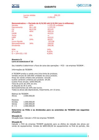 GABARITO


              Lucros retidos                     292,25
              Total                       2.292,25


Demonstrativo — Período de X/X/03 até X/X/04 (em $ milhares):
Vendas           60%               1.375,35 unidades
Faturamento      R$ 1,00           1.375,35
CV               R$ 0,30           412,61
CF               40%               550,14
LAJIR                              412,61
Juros            0%                —
LAIR                               412,61
IR               24%               99,03
Lucro líquido                       313,58
Reinvestimento   34%               106,62
Dividendo                          206,96

ROA                                       14%
G=rb                                      4,65%
G = (D4-D3) / D3                          4,65%


DINAMICA 3:
LISTA DE EXERCÍCIOS NO 22

Seu trabalho é determinar o fluxo de caixa das operações – FCO – da empresa TECBOM .

Informações da TECBOM:

A TECBOM produz e vende uma única linha de produtos.
Vendas anuais de 200.000 unidades do único produto.
Preço de venda unitário dos produtos: $10,00.
Custos variáveis unitários por produto: $4,00.
Custos Fixos anuais: $300.000,00.
Taxa de juros de 24% ao ano.
A alíquota do IR é 22%.
Reinvestimentos de 20% dos lucros.
Todos os ativos são depreciáveis, linearmente, em 10 anos.

Balanço da TECBOM:
Ativos       2.000.000,00

Passivos
Dividas       1.000.000,00
Sócios        1.000.000,00
D+S           2.000.000,00

Determine os FCOs e os dividendos para os acionistas da TECBOM nas seguintes
situações:

Situação A:
Situação-base: Calcular o FCO da empresa TECBOM.

Situação B:
Calcular o FCO da empresa TECBOM ajustando para os efeitos da redução dos ativos por
venda de equipamentos. Vendas de $800.000,00 de equipamentos no final do período, não




                                                                                       5
 