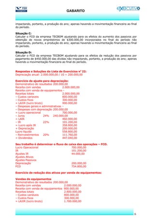 GABARITO


impactando, portanto, a produção do ano; apenas havendo a movimentação financeira ao final
do período.

Situação C:
Calcular o FCO da empresa TECBOM ajustando para os efeitos do aumento dos passivos por
obtenção de novos empréstimos de $300.000,00 incorporados no final do período não
impactando, portanto, a produção do ano; apenas havendo a movimentação financeira ao final
do período.

Situação D:
Calcular o FCO da empresa TECBOM ajustando para os efeitos da redução dos passivos por
pagamento de $450.000,00 das dívidas não impactando, portanto, a produção do ano; apenas
havendo a movimentação financeira ao final do período.


Respostas e Soluções da Lista de Exercícios NO 22:
Depreciação anual: 2.000.000,00 / 10 = 200.000,00

Exercício de ajuste para depreciação:
Demonstrativo de resultados 200.000,00
Receita com vendas                  2.000.000,00
Receita com venda de equipamentos -
Receitas totais                     2.000.000,00
– Custos variaveis                  800.000,00
– Custos fixos                      300.000,00
= LAJIR (lucro bruto)               900.000,00
– Despesas gerais e administrativas -
– Despesas com depreciação 200.000,00
= Lucro operacional                 700.000,00
– Juros               24%    240.000,00
= LAIR                              460.000,00
– IR                  22%           101.200,00
= Lucro após IR                     358.800,00
+ Depreciação                       200.000,00
Lucro líquido                       558.800,00
– Reinvestimentos     20%           111.760,00
= Dividendos                        447.040,00

Seu trabalho é determinar o fluxo de caixa das operações – FCO.
Lucro Operacional                      700.000,00
IR                                     101.200,00
Ajustes IR                             44.000,00
Ajustes Ativos
Ajustes Passivos
Depreciação                            200.000,00
FCO                                    754.800,00

Exercício de redução dos ativos por venda de equipamentos:

Vendas de equipamentos
Demonstrativo de resultados 200.000,00
Receita com vendas                 2.000.000,00
Receita com venda de equipamentos 800.000,00
Receitas totais                    2.800.000,00
– Custos variáveis                 800.000,00
– Custos fixos                     300.000,00
= LAJIR (lucro bruto)              1.700.000,00



                                                                                        6
 