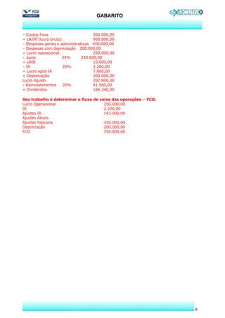 GABARITO


– Custos fixos                       300.000,00
= LAJIR (lucro bruto)                900.000,00
– Despesas gerais e administrativas 450.000,00
– Despesas com depreciação 200.000,00
= Lucro operacional                  250.000,00
– Juros               24%      240.000,00
= LAIR                               10.000,00
– IR                  22%            2.200,00
= Lucro após IR                      7.800,00
+ Depreciação                        200.000,00
Lucro líquido                        207.800,00
– Reinvestimentos     20%            41.560,00
= Dividendos                         166.240,00

Seu trabalho é determinar o fluxo de caixa das operações – FCO.
Lucro Operacional                      250.000,00
IR                                     2.200,00
Ajustes IR                             143.000,00
Ajustes Ativos
Ajustes Passivos                       450.000,00
Depreciação                            200.000,00
FCO                                    754.800,00




                                                                  8
 