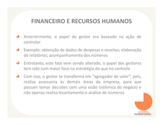 FINANCEIRO E RECURSOS HUMANOS

Anteriormente, o papel do gestor era baseado na ação de
controlar
Exemplo: obtenção de dados de despesas e receitas; elaboração
de relatórios; acompanhamento dos números
Entretanto, este fato vem sendo alterado, o papel dos gestores
tem sido com maior foco na estratégia do que no controle
Com isso, o gestor se transforma em “agregador de valor”, pois,
realiza assessoria às demais áreas da empresa, para que
possam tomar decisões com uma visão sistêmica do negócio e
não apenas realiza levantamento e análise de números



                                                           Ms Karla Carioca
 