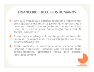FINANCEIRO E RECURSOS HUMANOS

Com essa mudança, o objetivo do gestor é implementar
estratégia para maximizar os ganhos da empresa, a qual
deve ser discutida em conjunto com as outras áreas,
como Recursos Humanos, Comunicação, Comercial, TI,
Técnica, Compras etc
Assim, nesta mudança cultural de gestão, as áreas das
empresas passaram a ser células integradas em torno
de um único objetivo
Neste contexto, é necessária uma parceria entre
Finanças e Recursos Humanos, com planos de ações
complementares, otimizando meios para alcançar
resultados comuns


                                                  Ms Karla Carioca
 