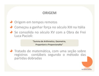 ORIGEM

Origem em tempos remotos
Começou a ganhar força no século XIII na Itália
Se consolida no século XV com a Obra de Frei
Luca Pacioli:
           “Summa de Arithmetica, Geometria,
              Proportioni e Proporcionalita”


Tratado de matemática, com uma seção sobre
registros contábeis segundo o método das
partidas dobradas

                                               Ms Karla Carioca
 