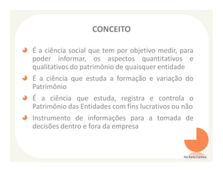 CONCEITO

É a ciência social que tem por objetivo medir, para
poder informar, os aspectos quantitativos e
qualitativos do patrimônio de quaisquer entidade
É a ciência que estuda a formação e variação do
Patrimônio
É a ciência que estuda, registra e controla o
Patrimônio das Entidades com fins lucrativos ou não
Instrumento de informações para a tomada de
decisões dentro e fora da empresa


                                               Ms Karla Carioca
 