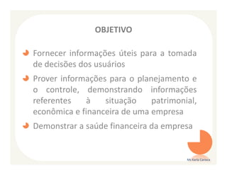 OBJETIVO

Fornecer informações úteis para a tomada
de decisões dos usuários
Prover informações para o planejamento e
o controle, demonstrando informações
referentes   à    situação    patrimonial,
econômica e financeira de uma empresa
Demonstrar a saúde financeira da empresa


                                       Ms Karla Carioca
 