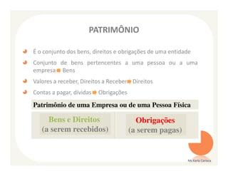 PATRIMÔNIO

É o conjunto dos bens, direitos e obrigações de uma entidade
Conjunto de bens pertencentes a uma pessoa ou a uma
empresa Bens
Valores a receber, Direitos a Receber Direitos
Contas a pagar, dívidas   Obrigações

Patrimônio de uma Empresa ou de uma Pessoa Física

     Bens e Direitos                     Obrigações
   (a serem recebidos)                 (a serem pagas)


                                                          Ms Karla Carioca
 