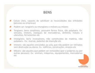 BENS

Coisas úteis, capazes de satisfazer as necessidades das entidades
(pessoas ou empresas)
Podem ser: tangíveis ou intangíveis e imóveis ou móveis
Tangíveis: bens corpóreos, possuem forma física, são palpáveis. Ex:
veículos, imóveis, estoques de mercadorias, dinheiro, móveis e
utensílios, ferramentas etc
Intangíveis: bens incorpóreos, não constituídos de matéria, não
palpáveis.. Ex.: marcas, patentes de invenção etc
Imóveis: são aqueles vinculados ao solo, que não podem ser retirados
sem destruição ou danos. Ex.: edifícios, construções, árvores etc
Móveis: são aqueles que podem ser removidos (por si próprios ou por
outras pessoas). Ex.: animais, máquinas, equipamentos, mercadorias
etc



                                                               Ms Karla Carioca
 