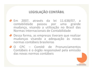 LEGISLAÇÃO CONTÁBIL

Em 2007, através da lei 11.638/07, a
contabilidade passou por uma grande
mudança, visando a utilização no Brasil das
Normas Internacionais de Contabilidade
Dessa forma, as empresas tiveram que realizar
mudanças visando a adequação às novas
normas contábeis brasileiras
O CPC – Comitê de Pronunciamentos
Contábeis é o órgão responsável pela emissão
das novas normas contábeis


                                          Ms Karla Carioca
 