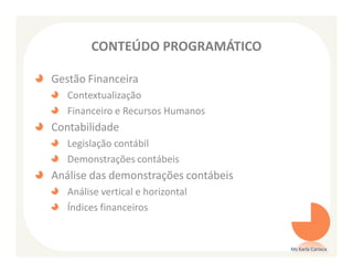 CONTEÚDO PROGRAMÁTICO

Gestão Financeira
   Contextualização
   Financeiro e Recursos Humanos
Contabilidade
   Legislação contábil
   Demonstrações contábeis
Análise das demonstrações contábeis
   Análise vertical e horizontal
   Índices financeiros


                                      Ms Karla Carioca
 