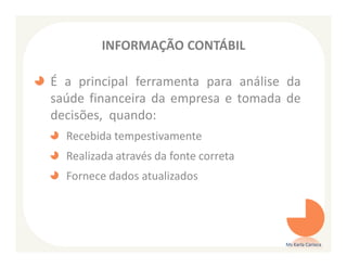 INFORMAÇÃO CONTÁBIL

É a principal ferramenta para análise da
saúde financeira da empresa e tomada de
decisões, quando:
  Recebida tempestivamente
  Realizada através da fonte correta
  Fornece dados atualizados




                                       Ms Karla Carioca
 