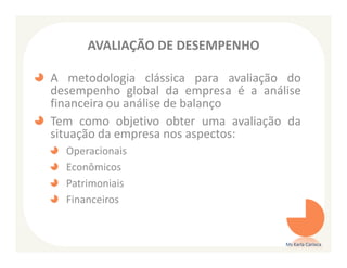 AVALIAÇÃO DE DESEMPENHO

A metodologia clássica para avaliação do
desempenho global da empresa é a análise
financeira ou análise de balanço
Tem como objetivo obter uma avaliação da
situação da empresa nos aspectos:
  Operacionais
  Econômicos
  Patrimoniais
  Financeiros


                                     Ms Karla Carioca
 
