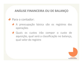ANÁLISE FINANCEIRA OU DE BALANÇO

Para o contador:
  A preocupação básica são os registros das
  operações
  Quais os custos irão compor o custo de
  aquisição, qual será a classificação no balanço,
  qual valor do registro




                                              Ms Karla Carioca
 