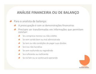 ANÁLISE FINANCEIRA OU DE BALANÇO

Para o analista de balanço:
   A preocupação é com as demonstrações financeiras
   Precisam ser transformadas em informações que permitam
   concluir:
       Se a empresa merece ou não crédito
       Se vem sendo bem ou mal administrada
       Se tem ou não condições de pagar suas dívidas
       Se é ou não lucrativa
       Se vem evoluindo ou regredindo
       Se é eficiente ou ineficiente
       Se irá falir ou se continuará operando



                                                       Ms Karla Carioca
 