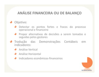 ANÁLISE FINANCEIRA OU DE BALANÇO

Objetivo:
   Detectar os pontos fortes e fracos do processo
   operacional e financeiro
   Propor alternativas de decisões a serem tomadas e
   seguidas pelos gestores
Tradução das      Demonstrações         Contábeis   em
indicadores:
   Análise Vertical
   Análise Horizontal
   Indicadores econômicos-financeiros


                                                    Ms Karla Carioca
 