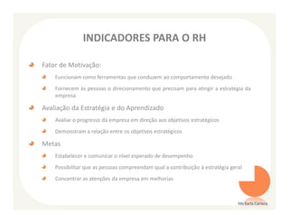 INDICADORES PARA O RH

Fator de Motivação:
    Funcionam como ferramentas que conduzem ao comportamento desejado
    Fornecem às pessoas o direcionamento que precisam para atingir a estratégia da
    empresa

Avaliação da Estratégia e do Aprendizado
    Avaliar o progresso da empresa em direção aos objetivos estratégicos
    Demonstram a relação entre os objetivos estratégicos

Metas
    Estabelecer e comunicar o nível esperado de desempenho
    Possibilitar que as pessoas compreendam qual a contribuição à estratégia geral
    Concentrar as atenções da empresa em melhorias



                                                                                Ms Karla Carioca
 