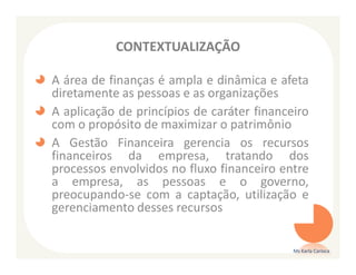 CONTEXTUALIZAÇÃO

A área de finanças é ampla e dinâmica e afeta
diretamente as pessoas e as organizações
A aplicação de princípios de caráter financeiro
com o propósito de maximizar o patrimônio
A Gestão Financeira gerencia os recursos
financeiros da empresa, tratando dos
processos envolvidos no fluxo financeiro entre
a empresa, as pessoas e o governo,
preocupando-se com a captação, utilização e
gerenciamento desses recursos


                                            Ms Karla Carioca
 