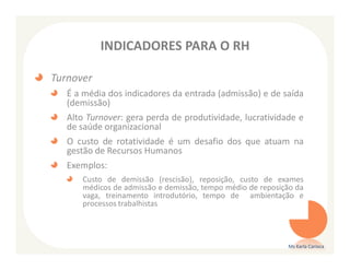 INDICADORES PARA O RH

Turnover
   É a média dos indicadores da entrada (admissão) e de saída
   (demissão)
   Alto Turnover: gera perda de produtividade, lucratividade e
   de saúde organizacional
   O custo de rotatividade é um desafio dos que atuam na
   gestão de Recursos Humanos
   Exemplos:
      Custo de demissão (rescisão), reposição, custo de exames
      médicos de admissão e demissão, tempo médio de reposição da
      vaga, treinamento introdutório, tempo de ambientação e
      processos trabalhistas




                                                            Ms Karla Carioca
 