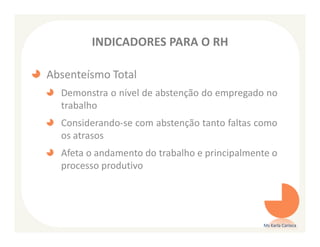 INDICADORES PARA O RH

Absenteísmo Total
  Demonstra o nível de abstenção do empregado no
  trabalho
  Considerando-se com abstenção tanto faltas como
  os atrasos
  Afeta o andamento do trabalho e principalmente o
  processo produtivo




                                              Ms Karla Carioca
 