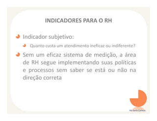 INDICADORES PARA O RH

Indicador subjetivo:
  Quanto custa um atendimento ineficaz ou indiferente?

Sem um eficaz sistema de medição, a área
de RH segue implementando suas políticas
e processos sem saber se está ou não na
direção correta




                                                   Ms Karla Carioca
 