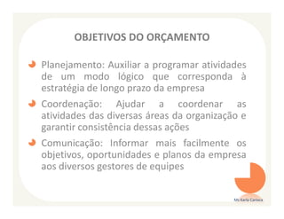 OBJETIVOS DO ORÇAMENTO

Planejamento: Auxiliar a programar atividades
de um modo lógico que corresponda à
estratégia de longo prazo da empresa
Coordenação: Ajudar a coordenar as
atividades das diversas áreas da organização e
garantir consistência dessas ações
Comunicação: Informar mais facilmente os
objetivos, oportunidades e planos da empresa
aos diversos gestores de equipes

                                           Ms Karla Carioca
 