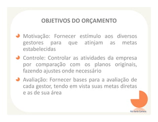 OBJETIVOS DO ORÇAMENTO

Motivação: Fornecer estímulo aos diversos
gestores para que atinjam as metas
estabelecidas
Controle: Controlar as atividades da empresa
por comparação com os planos originais,
fazendo ajustes onde necessário
Avaliação: Fornecer bases para a avaliação de
cada gestor, tendo em vista suas metas diretas
e as de sua área

                                           Ms Karla Carioca
 