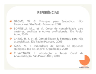 REFERÊNCIAS

DROMS, W. G. Finanças para Executivos não-
Financeiros. São Paulo: Bookman 2002
BORINELLI, M.L. et al. Curso de contabilidade para
gestores, analistas e outros profissionais. São Paulo:
Atlas, 2010
CHING, H. Y. et al. Contabilidade & Finanças para não
especialistas. São Paulo: Pearson, 2009
ASSIS, M. T. Indicadores de Gestão de Recursos
Humanos. Rio de Janeiro: Arquimedes, 2004
CHIAVENATO, I. Introdução a Teoria Geral da
Administração. São Paulo: Atlas, 2009


                                                  Ms Karla Carioca
 