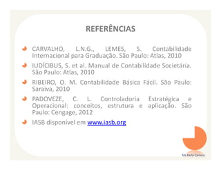 REFERÊNCIAS

CARVALHO,       L.N.G.,  LEMES,     S.    Contabilidade
Internacional para Graduação. São Paulo: Atlas, 2010
IUDÍCIBUS, S. et al. Manual de Contabilidade Societária.
São Paulo: Atlas, 2010
RIBEIRO, O. M. Contabilidade Básica Fácil. São Paulo:
Saraiva, 2010
PADOVEZE, C. L. Controladoria Estratégica e
Operacional: conceitos, estrutura e aplicação. São
Paulo: Cengage, 2012
IASB disponível em www.iasb.org



                                                    Ms Karla Carioca
 