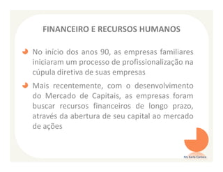 FINANCEIRO E RECURSOS HUMANOS

No início dos anos 90, as empresas familiares
iniciaram um processo de profissionalização na
cúpula diretiva de suas empresas
Mais recentemente, com o desenvolvimento
do Mercado de Capitais, as empresas foram
buscar recursos financeiros de longo prazo,
através da abertura de seu capital ao mercado
de ações


                                           Ms Karla Carioca
 