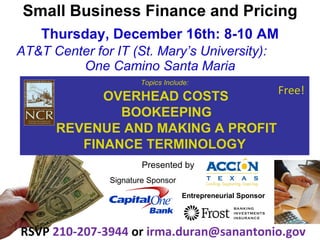 Small Business Finance and Pricing Thursday, December 16th: 8-10 AM AT&T Center for IT (St. Mary’s University):  One Camino Santa Maria RSVP  210-207-3944  or  [email_address] Topics Include: OVERHEAD COSTS BOOKEEPING REVENUE AND MAKING A PROFIT FINANCE TERMINOLOGY Free!   Presented by  Signature Sponsor Entrepreneurial Sponsor 