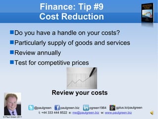 Finance: Tip #9 Cost Reduction Do you have a handle on your costs? Particularly supply of goods and services Review annually Test for competitive prices Review your costs 