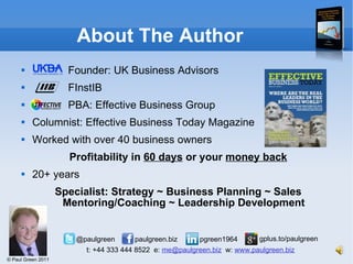 About The Author Founder: UK Business Advisors FInstIB PBA: Effective Business Group Columnist: Effective Business Today Magazine Worked with over 40 business owners Profitability in  60 days  or your  money back 20+ years Specialist: Strategy ~ Business Planning ~ Sales Mentoring/Coaching ~ Leadership Development 