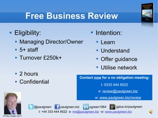 Free Business Review Eligibility: Managing Director/Owner 5+ staff Turnover £250k+ 2 hours  Confidential Intention: Learn Understand Offer guidance Utilise network Contact  now  for a no obligation meeting: t: 0333 444 8522 e:  [email_address] w:  www.paulgreen.biz/review 