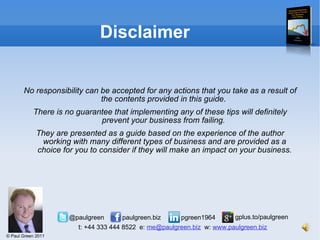 Disclaimer No responsibility can be accepted for any actions that you take as a result of the contents provided in this guide.  There is no guarantee that implementing any of these tips will definitely prevent your business from failing.  They are presented as a guide based on the experience of the author working with many different types of business and are provided as a choice for you to consider if they will make an impact on your business. 