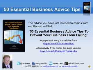 50 Essential Business Advice Tips The advice you have just listened to comes from a collection entitled: “ 50 Essential Business Advice Tips To Prevent Your Business From Failing ” A   paperback copy is available from:  tinyurl.com/50SuccessTips   Alternatively if you prefer the audio version:  tinyurl.com/50SuccessTipsAudio   
