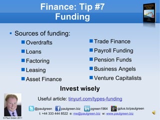 Sources of funding: Finance: Tip #7 Funding Trade Finance Payroll Funding Pension Funds Business Angels Venture Capitalists Overdrafts Loans Factoring Leasing Asset Finance Invest wisely Useful article:  tinyurl.com/types-funding 