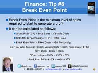 Finance: Tip #8 Break Even Point Break Even Point is the minimum level of sales required to start to generate a profit It can be calculated as follows: Gross Profit (GP) = Total Sales – Variable Costs Calculate GP percentage = GP  ÷  Total Sales Break Even Point = Fixed Costs  ÷  GP Percentage e.g.   Total Sales Turnover = £500k; Variable Costs = £200k; Fixed Costs = £100k GP = £500k - £200k = £300k GP percentage = £300k  ÷  £500k = 60% Break Even Point = £100k  ÷  60% = £333k 