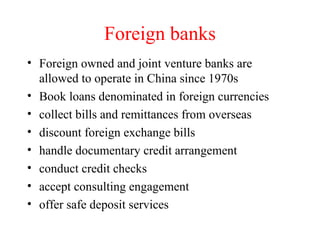 Foreign banks Foreign owned and joint venture banks are allowed to operate in China since 1970s Book loans denominated in foreign currencies collect bills and remittances from overseas discount foreign exchange bills handle documentary credit arrangement conduct credit checks accept consulting engagement offer safe deposit services 
