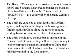 The Bank of China agrees to provide renminbi loans to HSBC and Standard Chartered to bolster the business of the two British banks in the Chinese market (10/22/99 FT) -- as a good will by the Ziang Zemin’s UK trip The deals are expected to total Rmb 3bn ($362m) apiece, making them the largest such loans granted to foreign banks in China since the rules on funding lending business there were relaxed last summer. The deals should give the two banks an edge in the Chinese market because they will have more money to lend to corporate customers operating in China than their competitors, all of whom have faced difficulties raising renminbi in the local market. 