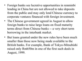 Foreign banks see lucrative opportunities in renminbi lending in China but are not allowed to take deposits from the public and may only lend Chinese currency to corporate ventures financed with foreign investment. The Chinese government agreed in August to allow foreign banks to raise large loans on fixed maturity terms direct from Chinese banks -- a very short term borrowing in the interbank market. But loans granted under the new rules have been much smaller than those now being made available to the British banks. For example, Bank of Tokyo-Mitsubishi raised only Rmb50m in one of the first such deals in August, 1999. 