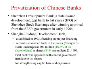 Privatization of Chinese Banks Shenzhen Development Bank, a state-owned development,  first  bank to list shares (IPO) on Shenzhen Stock Exchange after winning approval from the SEZ’s government in early 1990s Shanghai Pudong Development Bank, established in 1993, focusing on project financing second state-owned bank to list shares (Shanghai’s stock Exchange) as 400 million ( 16.6% of its shareholding ) A shares  ($484 m ) on Sept 23, 1999.  First bank was approved with central government mandate to list shares for strengthening capital base and expansion 